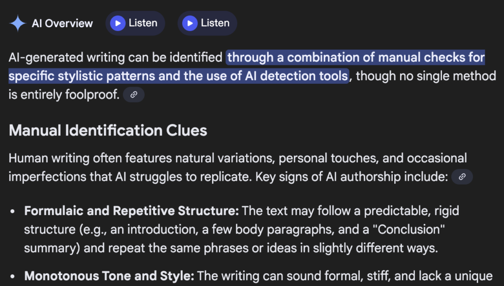 A sample result from a search for "how to tell if writing is AI" that says this before being cut off at the word unique at the bottom of the photo: AI-generated writing can be identified through a combination of manual checks for specific stylistic patterns and the use of AI detection tools, though no single method is entirely foolproof. 
Manual Identification Clues
Human writing often features natural variations, personal touches, and occasional imperfections that AI struggles to replicate. Key signs of AI authorship include: 
Formulaic and Repetitive Structure: The text may follow a predictable, rigid structure (e.g., an introduction, a few body paragraphs, and a "Conclusion" summary) and repeat the same phrases or ideas in slightly different ways.
Monotonous Tone and Style: The writing can sound formal, stiff, and lack a unique